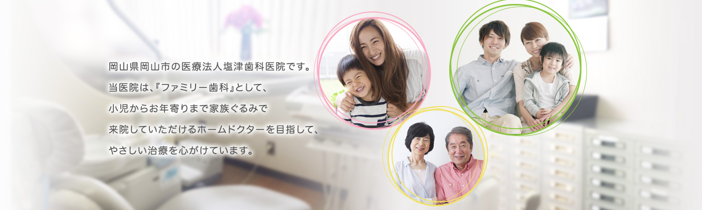 岡山県岡山市の医療法人塩津歯科医院です。当医院は、『ファミリー歯科』として、小児からお年寄りまで家族ぐるみで来院していただけるホームドクターを目指して、やさしい治療を心がけています。